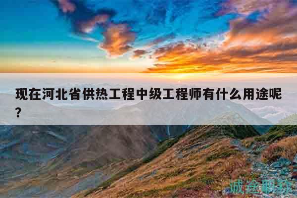 现在河北省供热工程中级工程师有什么用途呢？