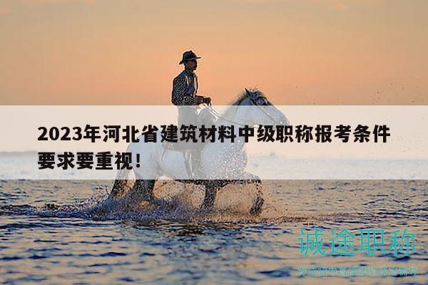2023年河北省建筑材料中级职称报考条件要求要重视！