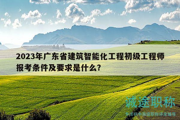 2023年广东省建筑智能化工程初级工程师报考条件及要求是什么？