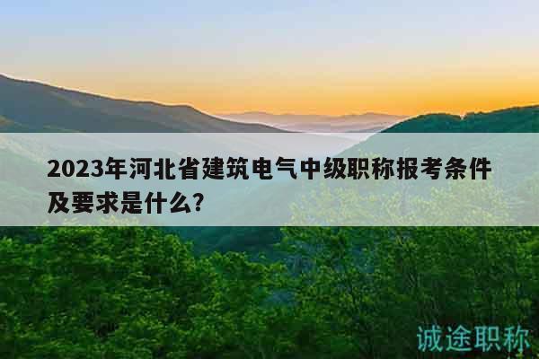 2023年河北省建筑电气中级职称报考条件及要求是什么？