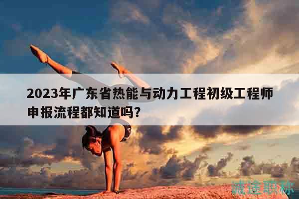 2023年广东省热能与动力工程初级工程师申报流程都知道吗？