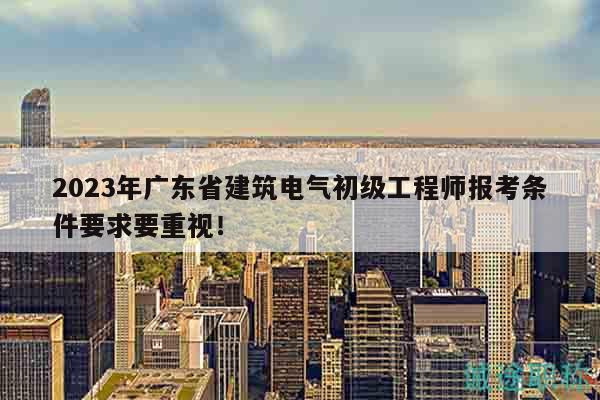 2023年广东省建筑电气初级工程师报考条件要求要重视！
