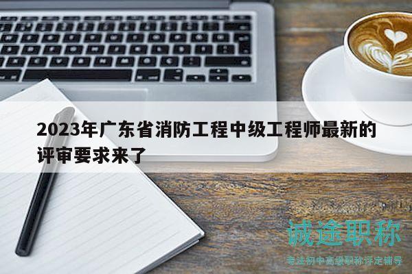 2023年广东省消防工程中级工程师最新的评审要求来了