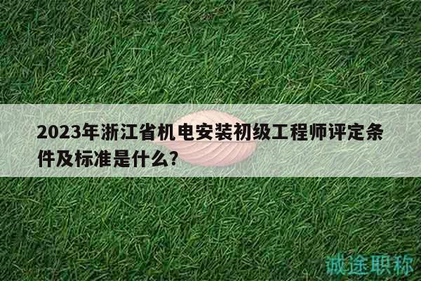 2023年浙江省机电安装初级工程师评定条件及标准是什么？