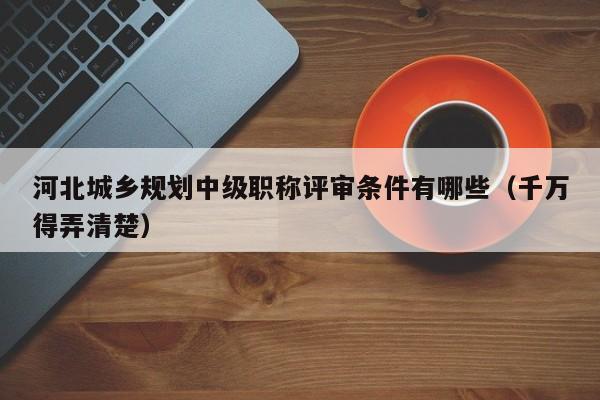 河北城乡规划中级职称评审条件有哪些（千万得弄清楚）