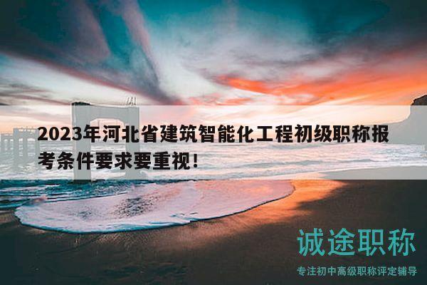 2023年河北省建筑智能化工程初级职称报考条件要求要重视！