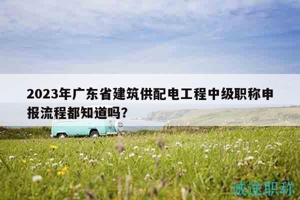2023年广东省建筑供配电工程中级职称申报流程都知道吗？