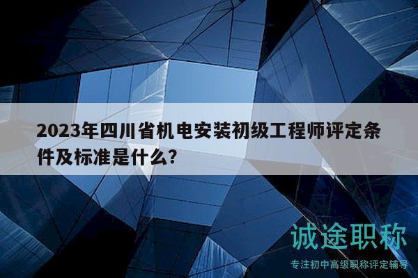 2023年四川省机电安装初级工程师评定条件及标准是什么？