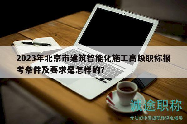 2023年北京市建筑智能化施工高级职称报考条件及要求是怎样的？