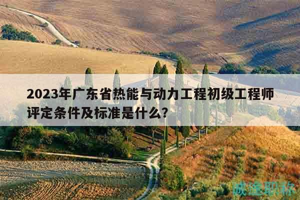 2023年广东省热能与动力工程初级工程师评定条件及标准是什么？
