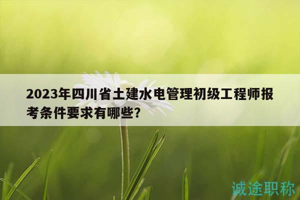 2023年四川省土建水电管理初级工程师报考条件要求有哪些？