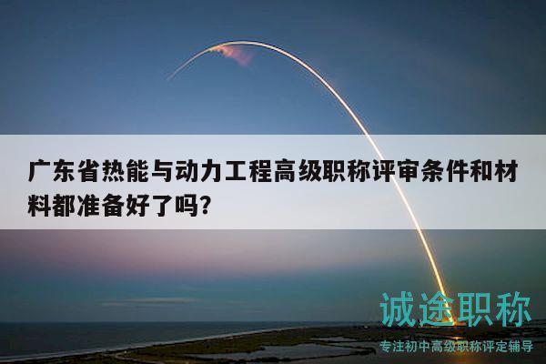 广东省热能与动力工程高级职称评审条件和材料都准备好了吗？