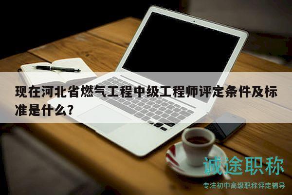 现在河北省燃气工程中级工程师评定条件及标准是什么？
