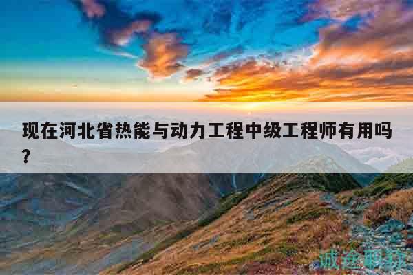 现在河北省热能与动力工程中级工程师有用吗？