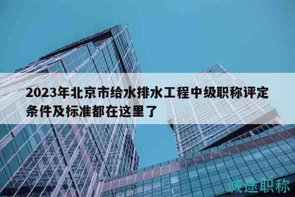 2023年北京市给水排水工程中级职称评定条件及标准都在这里了