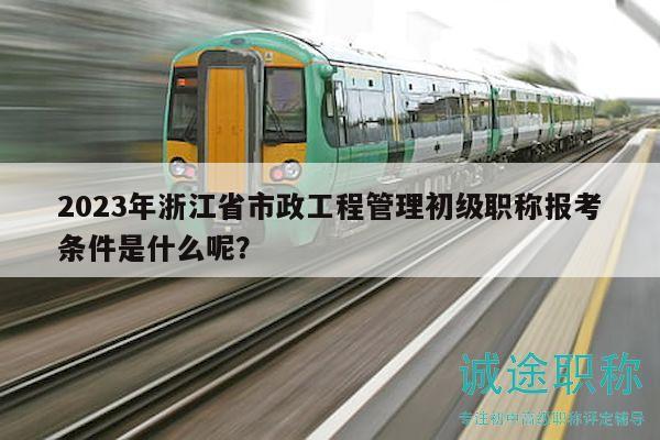 2023年浙江省市政工程管理初级职称报考条件是什么呢？