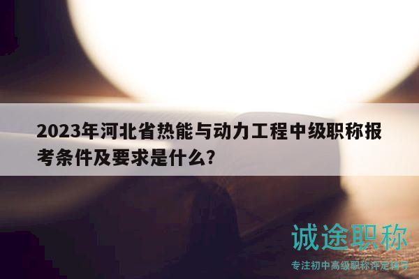 2023年河北省热能与动力工程中级职称报考条件及要求是什么？