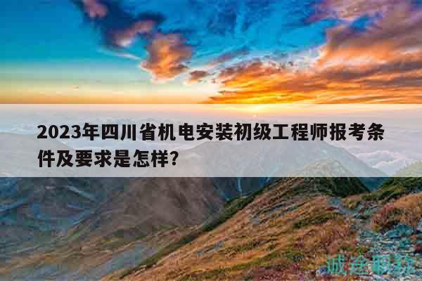 2023年四川省机电安装初级工程师报考条件及要求是怎样？