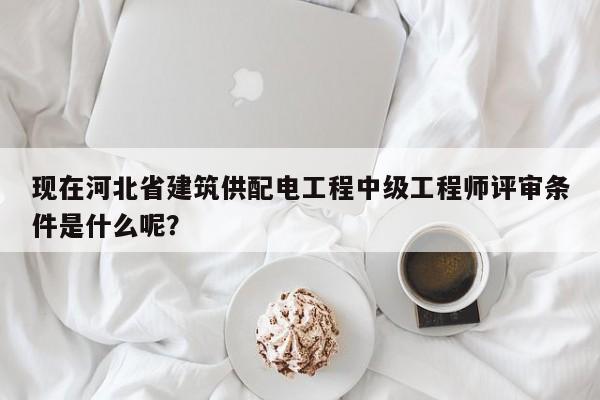 现在河北省建筑供配电工程中级工程师评审条件是什么呢？
