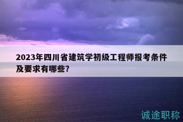 2023年四川省建筑学初级工程师报考条件及要求有哪些？
