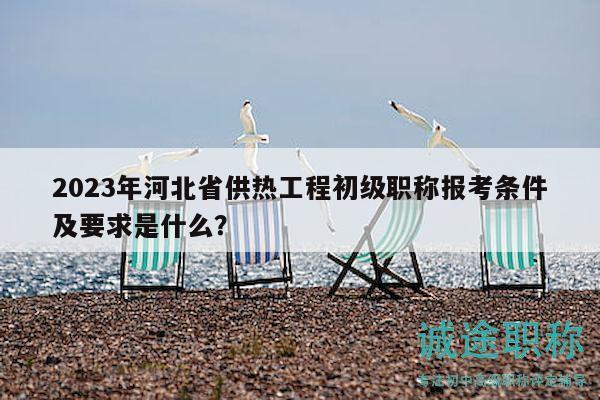 2023年河北省供热工程初级职称报考条件及要求是什么？