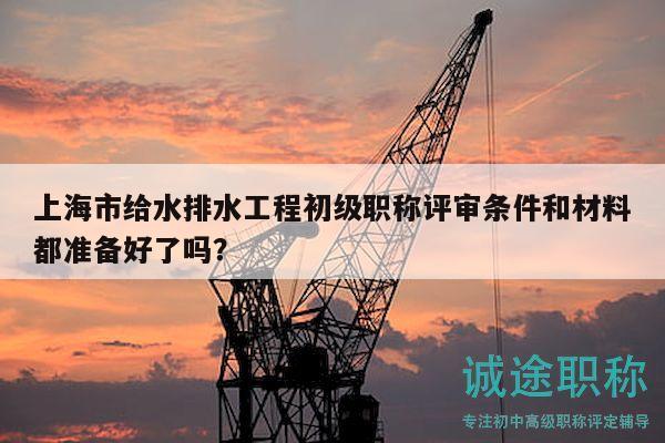 上海市给水排水工程初级职称评审条件和材料都准备好了吗？