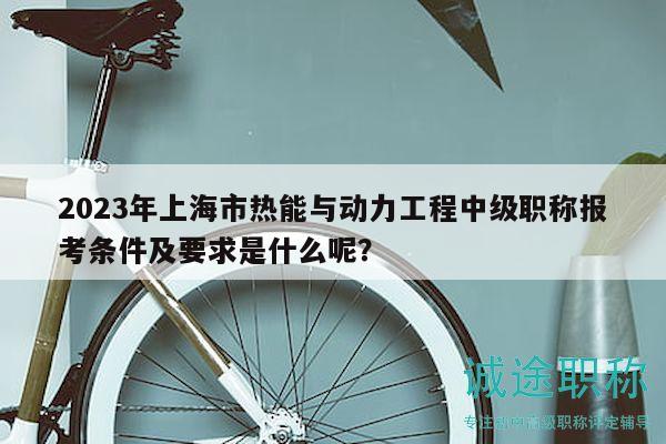 2023年上海市热能与动力工程中级职称报考条件及要求是什么呢？