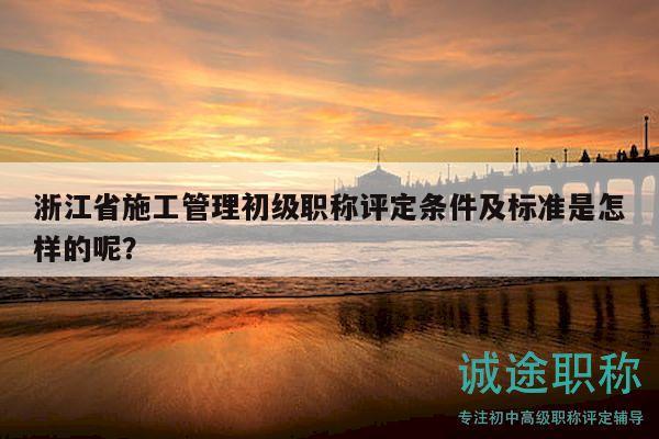 浙江省施工管理初级职称评定条件及标准是怎样的呢？