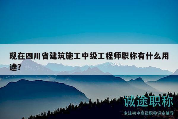 现在四川省建筑施工中级工程师职称有什么用途？