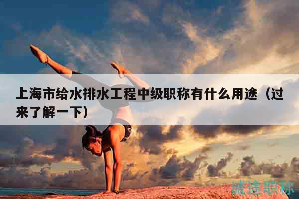 上海市给水排水工程中级职称有什么用途（过来了解一下）