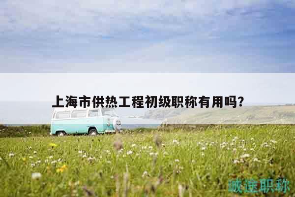 上海市供热工程初级职称有用吗？