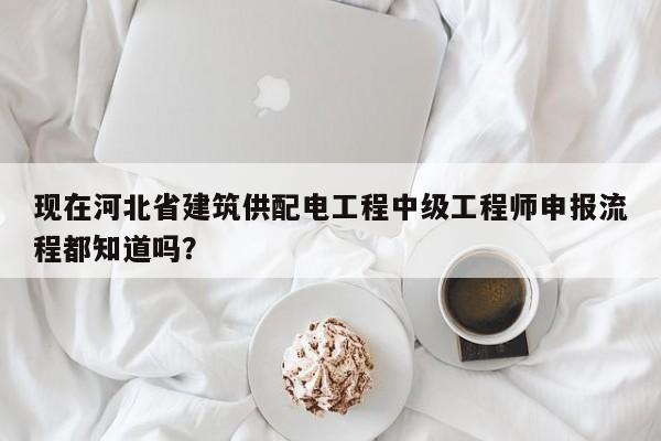 现在河北省建筑供配电工程中级工程师申报流程都知道吗？