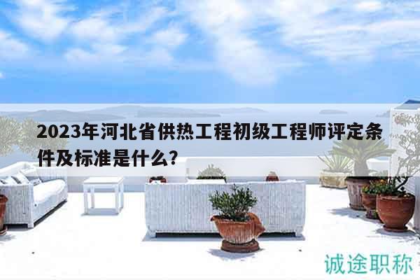 2023年河北省供热工程初级工程师评定条件及标准是什么？