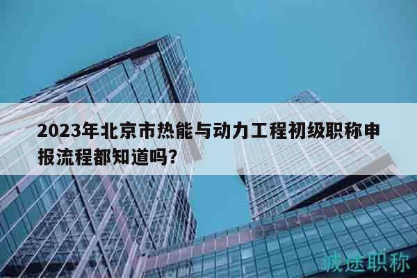 2023年北京市热能与动力工程初级职称申报流程都知道吗？