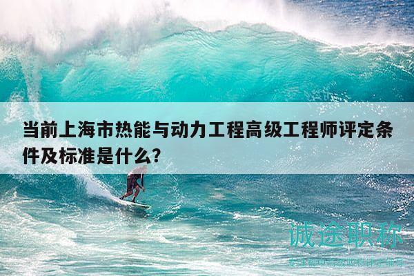 当前上海市热能与动力工程高级工程师评定条件及标准是什么？