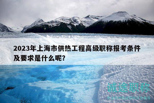 2023年上海市供热工程高级职称报考条件及要求是什么呢？