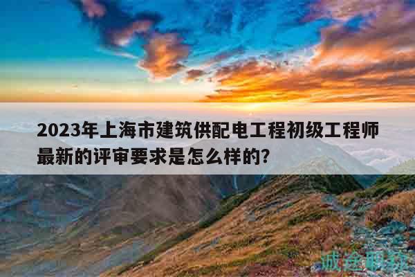 2023年上海市建筑供配电工程初级工程师最新的评审要求是怎么样的？