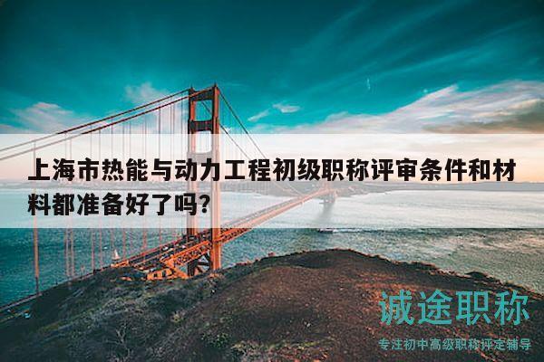 上海市热能与动力工程初级职称评审条件和材料都准备好了吗？
