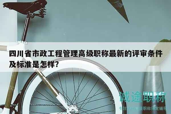四川省市政工程管理高级职称最新的评审条件及标准是怎样？