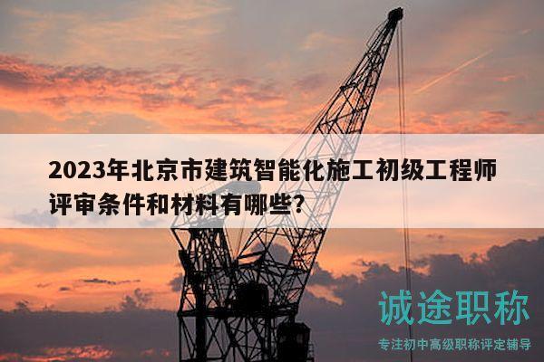 2023年北京市建筑智能化施工初级工程师评审条件和材料有哪些？