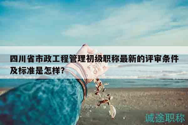 四川省市政工程管理初级职称最新的评审条件及标准是怎样？