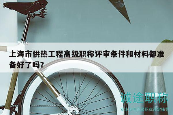 上海市供热工程高级职称评审条件和材料都准备好了吗？