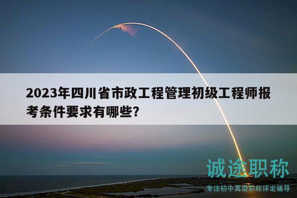 2023年四川省市政工程管理初级工程师报考条件要求有哪些？
