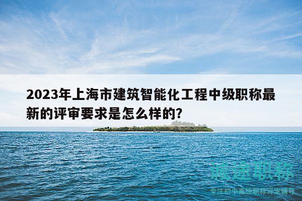 2023年上海市建筑智能化工程中级职称最新的评审要求是怎么样的？