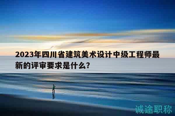 2023年四川省建筑美术设计中级工程师最新的评审要求是什么？