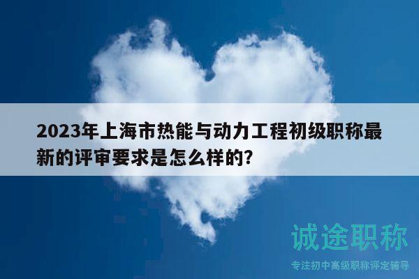2023年上海市热能与动力工程初级职称最新的评审要求是怎么样的？