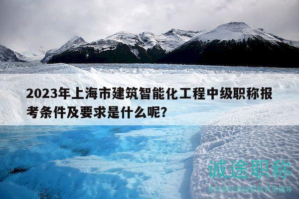 2023年上海市建筑智能化工程中级职称报考条件及要求是什么呢？