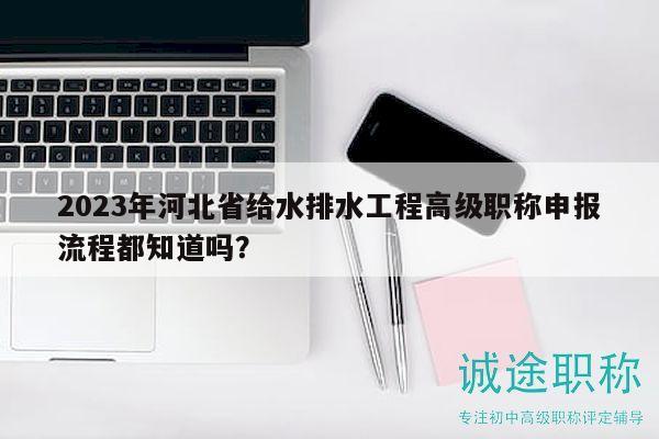2023年河北省给水排水工程高级职称申报流程都知道吗？