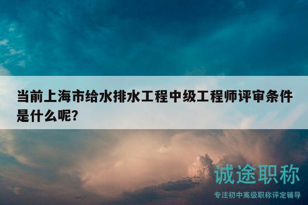 当前上海市给水排水工程中级工程师评审条件是什么呢？