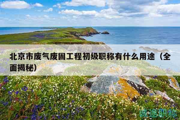 北京市废气废固工程初级职称有什么用途（全面揭秘）